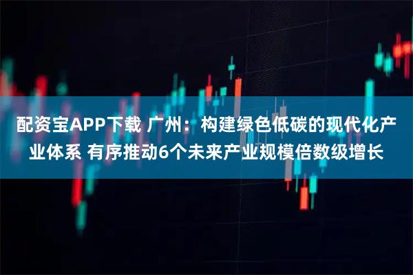 配资宝APP下载 广州：构建绿色低碳的现代化产业体系 有序推动6个未来产业规模倍数级增长