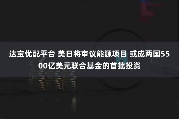 达宝优配平台 美日将审议能源项目 或成两国5500亿美元联合基金的首批投资