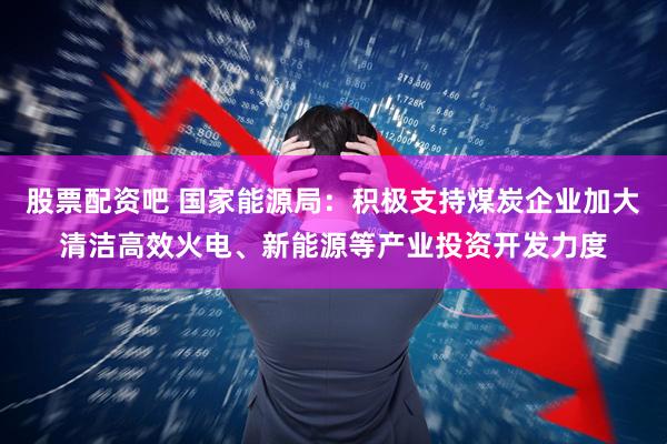 股票配资吧 国家能源局：积极支持煤炭企业加大清洁高效火电、新能源等产业投资开发力度