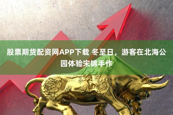 股票期货配资网APP下载 冬至日，游客在北海公园体验宋锦手作