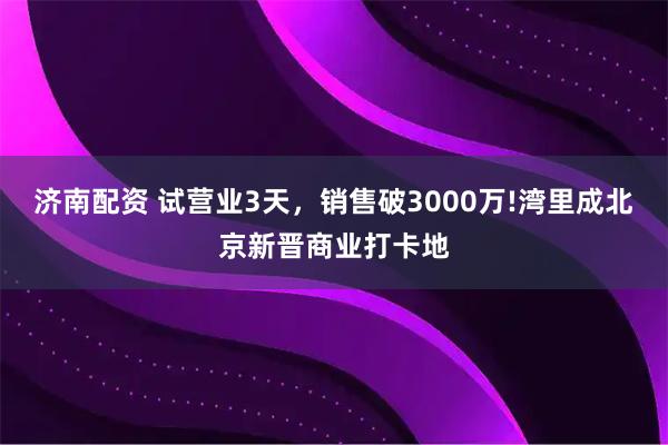 济南配资 试营业3天，销售破3000万!湾里成北京新晋商业打卡地