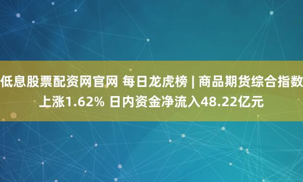 低息股票配资网官网 每日龙虎榜 | 商品期货综合指数上涨1.62% 日内资金净流入48.22亿元