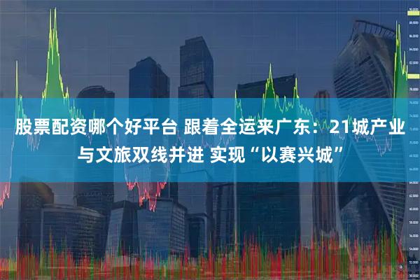 股票配资哪个好平台 跟着全运来广东：21城产业与文旅双线并进 实现“以赛兴城”