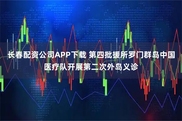 长春配资公司APP下载 第四批援所罗门群岛中国医疗队开展第二次外岛义诊