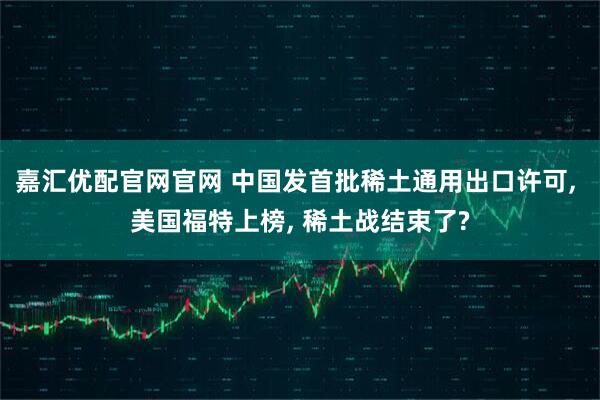 嘉汇优配官网官网 中国发首批稀土通用出口许可, 美国福特上榜, 稀土战结束了?