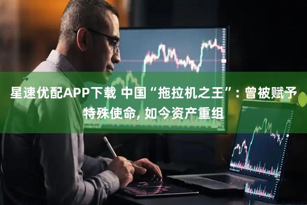 星速优配APP下载 中国“拖拉机之王”: 曾被赋予特殊使命, 如今资产重组