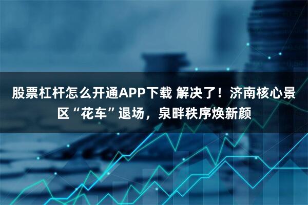 股票杠杆怎么开通APP下载 解决了！济南核心景区“花车”退场，泉畔秩序焕新颜