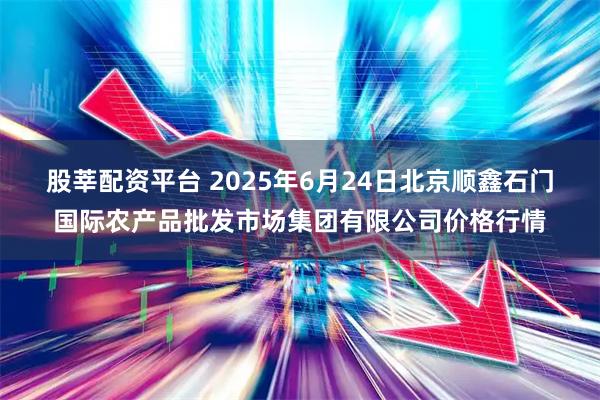 股莘配资平台 2025年6月24日北京顺鑫石门国际农产品批发市场集团有限公司价格行情