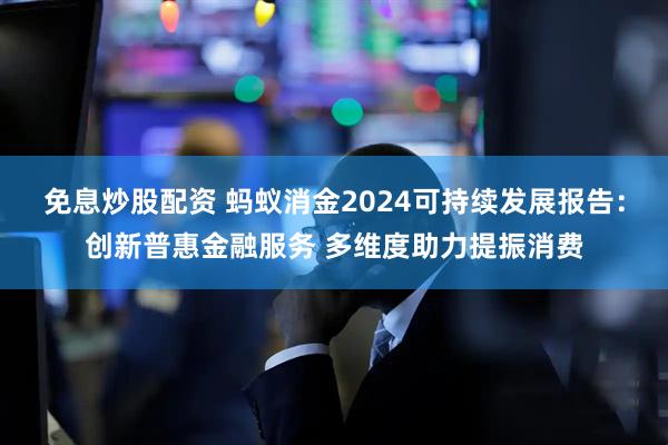 免息炒股配资 蚂蚁消金2024可持续发展报告：创新普惠金融服务 多维度助力提振消费