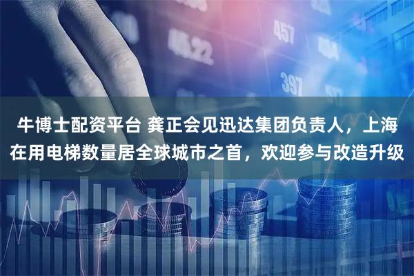 牛博士配资平台 龚正会见迅达集团负责人，上海在用电梯数量居全球城市之首，欢迎参与改造升级