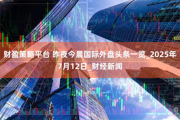 财盈策略平台 昨夜今晨国际外盘头条一览_2025年7月12日_财经新闻