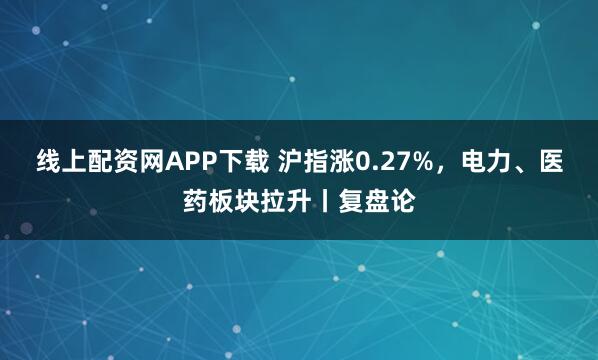 线上配资网APP下载 沪指涨0.27%，电力、医药板块拉升丨复盘论
