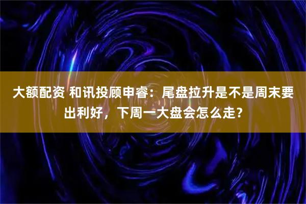 大额配资 和讯投顾申睿：尾盘拉升是不是周末要出利好，下周一大盘会怎么走？