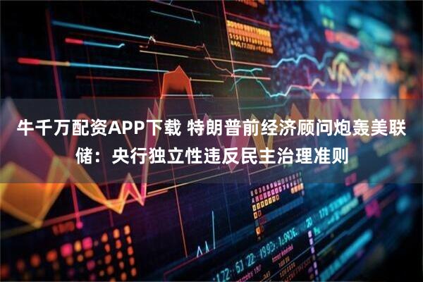 牛千万配资APP下载 特朗普前经济顾问炮轰美联储：央行独立性违反民主治理准则