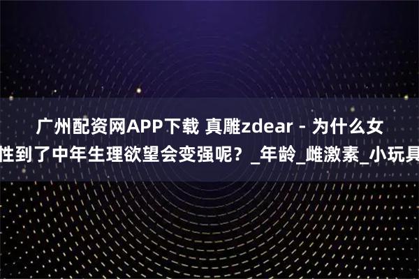 广州配资网APP下载 真雕zdear - 为什么女性到了中年生理欲望会变强呢？_年龄_雌激素_小玩具