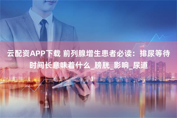 云配资APP下载 前列腺增生患者必读：排尿等待时间长意味着什么_膀胱_影响_尿道