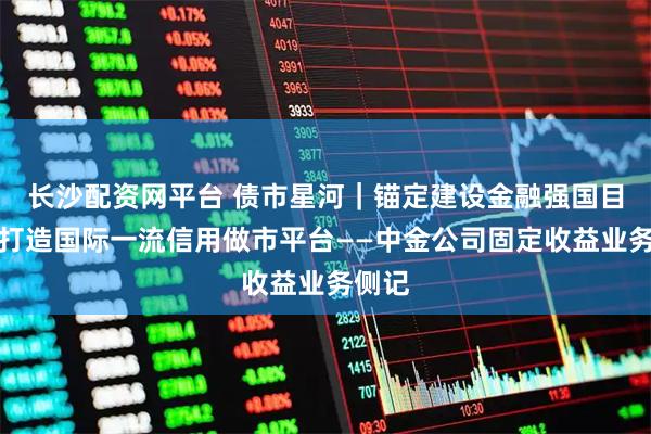 长沙配资网平台 债市星河｜锚定建设金融强国目标，打造国际一流信用做市平台——中金公司固定收益业务侧记