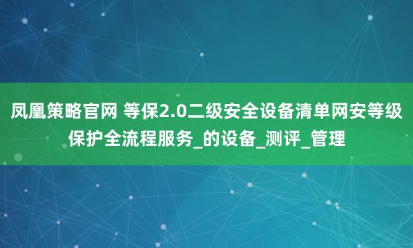 凤凰策略官网 等保2.0二级安全设备清单网安等级保护全流程服务_的设备_测评_管理