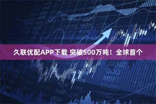 久联优配APP下载 突破500万吨！全球首个