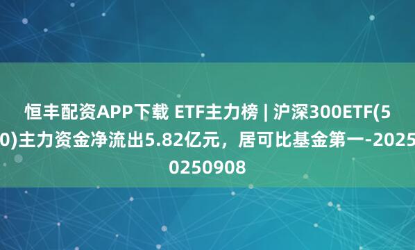 恒丰配资APP下载 ETF主力榜 | 沪深300ETF(510300)主力资金净流出5.82亿元，居可比基金第一-20250908