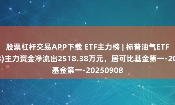 股票杠杆交易APP下载 ETF主力榜 | 标普油气ETF(159518)主力资金净流出2518.38万元，居可比基金第一-20250908