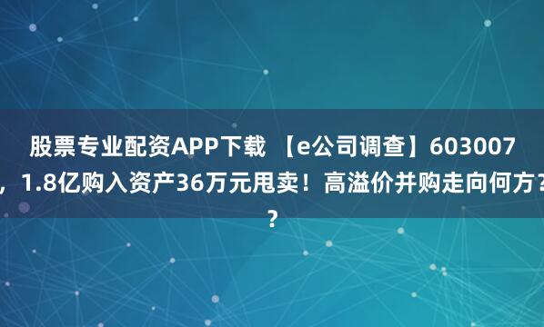 股票专业配资APP下载 【e公司调查】603007,1.8亿购入资产36万元甩卖!高溢价并购走向何方?