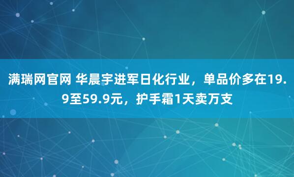 满瑞网官网 华晨宇进军日化行业，单品价多在19.9至59.9元，护手霜1天卖万支