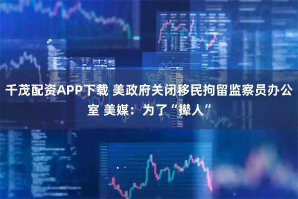 千茂配资APP下载 美政府关闭移民拘留监察员办公室 美媒：为了“撵人”