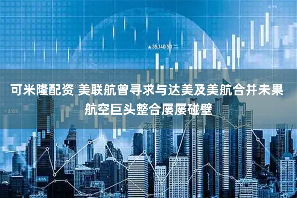 可米隆配资 美联航曾寻求与达美及美航合并未果 航空巨头整合屡屡碰壁